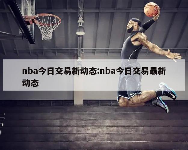 nba今日交易新动态:nba今日交易最新动态